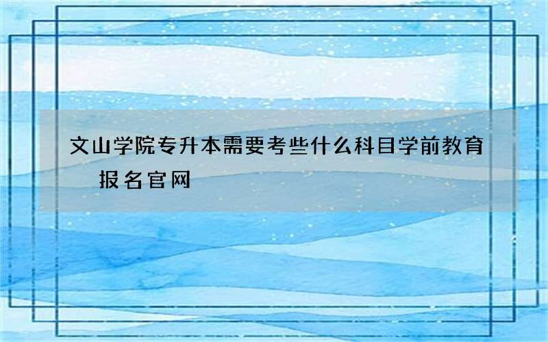 文山学院专升本需要考些什么科目学前教育 报名官网